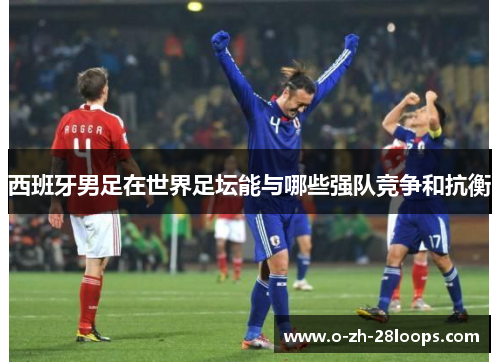 西班牙男足在世界足坛能与哪些强队竞争和抗衡