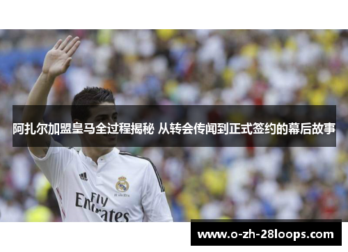 阿扎尔加盟皇马全过程揭秘 从转会传闻到正式签约的幕后故事 阿扎尔加盟皇马全过程揭秘 从转会传闻到正式签约的幕后故事