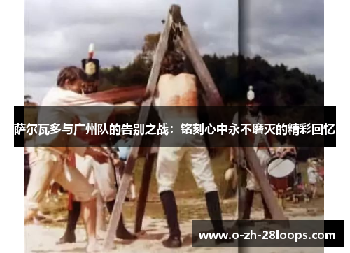 萨尔瓦多与广州队的告别之战：铭刻心中永不磨灭的精彩回忆