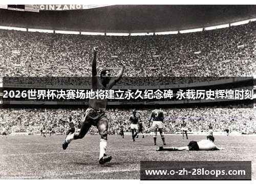 2026世界杯决赛场地将建立永久纪念碑 永载历史辉煌时刻