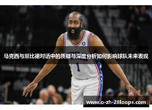 马克西与恩比德对话中的质疑与深度分析如何影响球队未来表现 马克西与恩比德对话中的质疑与深度分析如何影响球队未来表现