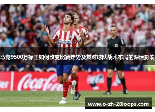 马竞9500万标王如何改变比赛走势及其对球队战术布局的深远影响 马竞9500万标王如何改变比赛走势及其对球队战术布局的深远影响